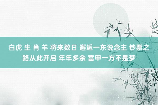 白虎 生 肖 羊 将来数日 邂逅一东说念主 钞票之路从此开启 年年多余 富甲一方不是梦