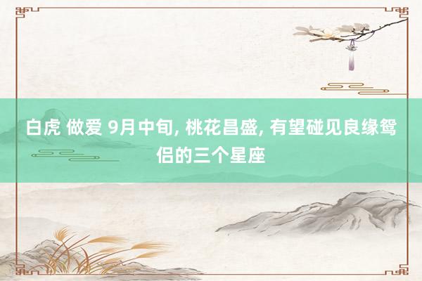 白虎 做爱 9月中旬， 桃花昌盛， 有望碰见良缘鸳侣的三个星座