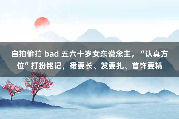 自拍偷拍 bad 五六十岁女东说念主，“认真方位”打扮铭记，裙要长、发要扎、首饰要精