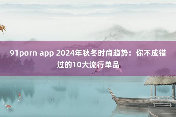 91porn app 2024年秋冬时尚趋势：你不成错过的10大流行单品