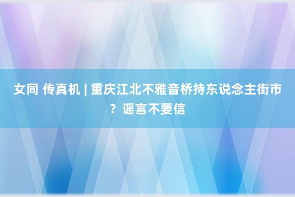 女同 传真机 | 重庆江北不雅音桥持东说念主街市？谣言不要信