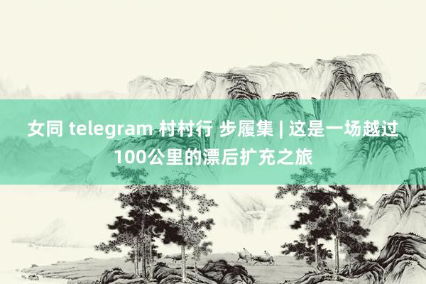 女同 telegram 村村行 步履集 | 这是一场越过100公里的漂后扩充之旅