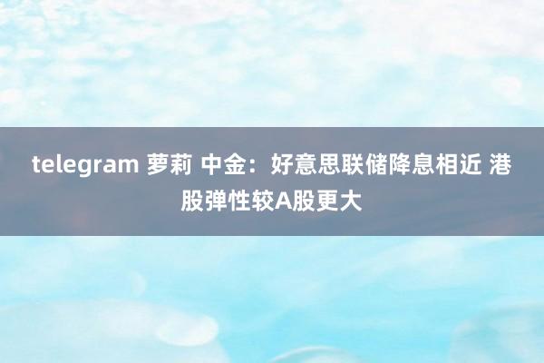 telegram 萝莉 中金：好意思联储降息相近 港股弹性较A股更大