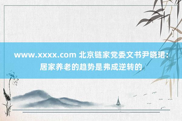 www.xxxx.com 北京链家党委文书尹晓珺：居家养老的趋势是弗成逆转的