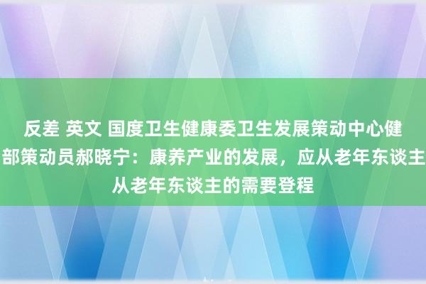 反差 英文 国度卫生健康委卫生发展策动中心健康保险策动部策动员郝晓宁：康养产业的发展，应从老年东谈主的需要登程