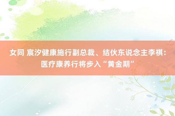 女同 宸汐健康施行副总裁、结伙东说念主李祺：医疗康养行将步入“黄金期”