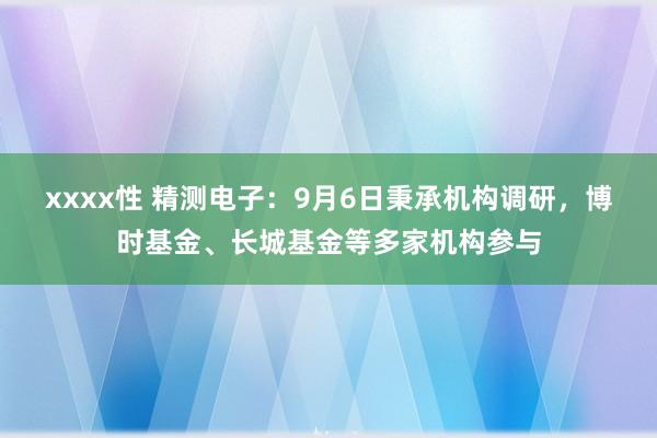 xxxx性 精测电子：9月6日秉承机构调研，博时基金、长城基金等多家机构参与