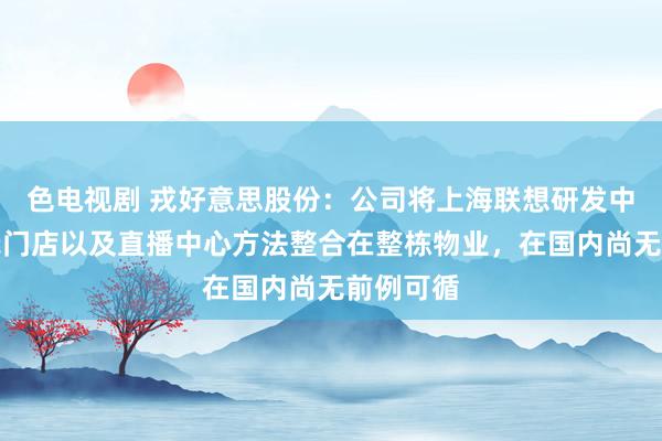 色电视剧 戎好意思股份：公司将上海联想研发中心和展示门店以及直播中心方法整合在整栋物业，在国内尚无前例可循