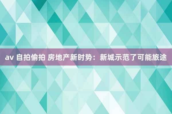 av 自拍偷拍 房地产新时势：新城示范了可能旅途