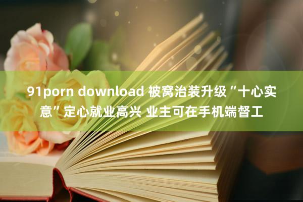 91porn download 被窝治装升级“十心实意”定心就业高兴 业主可在手机端督工