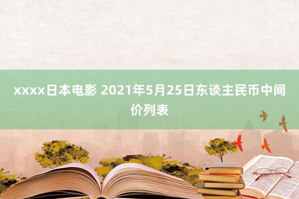 xxxx日本电影 2021年5月25日东谈主民币中间价列表