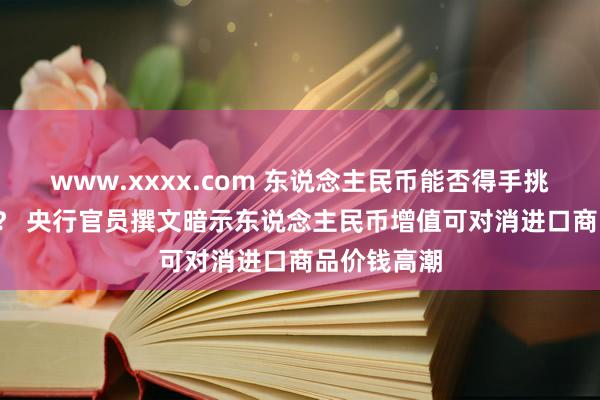 www.xxxx.com 东说念主民币能否得手挑战6.4水平？ 央行官员撰文暗示东说念主民币增值可对消进口商品价钱高潮