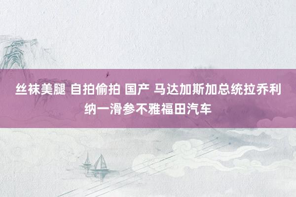 丝袜美腿 自拍偷拍 国产 马达加斯加总统拉乔利纳一滑参不雅福田汽车