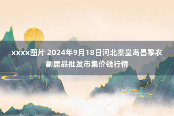 xxxx图片 2024年9月18日河北秦皇岛昌黎农副居品批发市集价钱行情