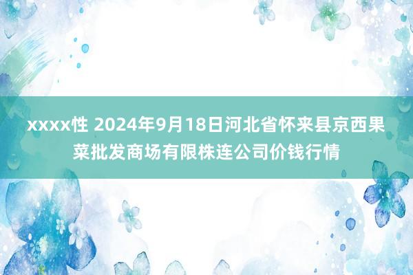 xxxx性 2024年9月18日河北省怀来县京西果菜批发商场有限株连公司价钱行情