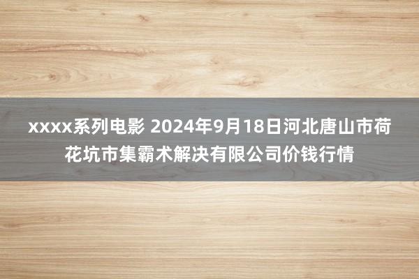 xxxx系列电影 2024年9月18日河北唐山市荷花坑市集霸术解决有限公司价钱行情