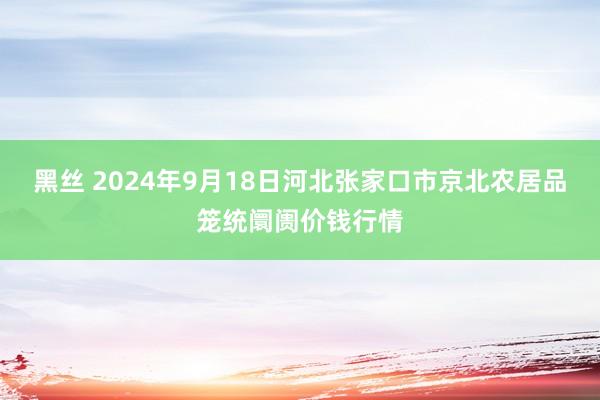 黑丝 2024年9月18日河北张家口市京北农居品笼统阛阓价钱行情