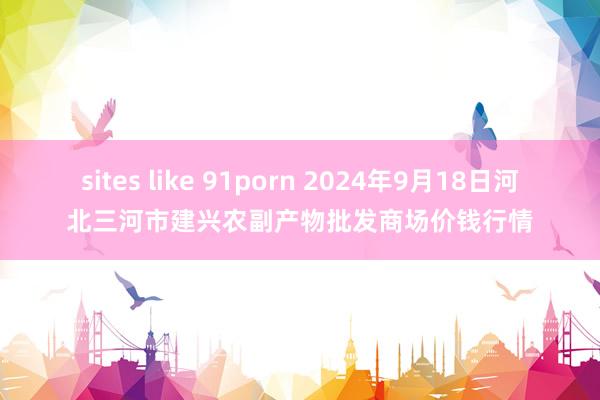 sites like 91porn 2024年9月18日河北三河市建兴农副产物批发商场价钱行情