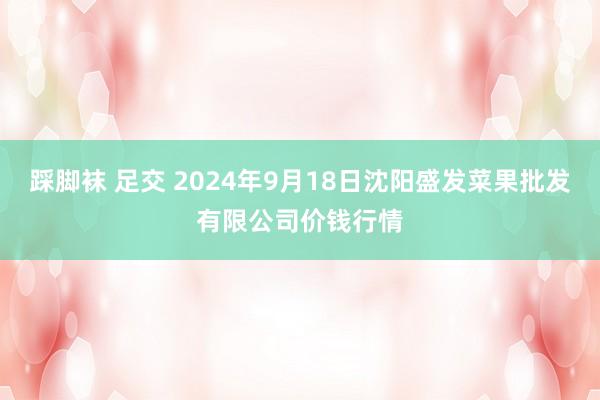 踩脚袜 足交 2024年9月18日沈阳盛发菜果批发有限公司价钱行情