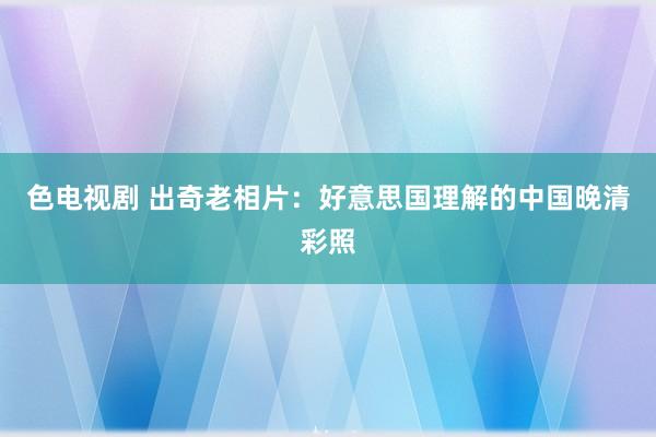 色电视剧 出奇老相片：好意思国理解的中国晚清彩照