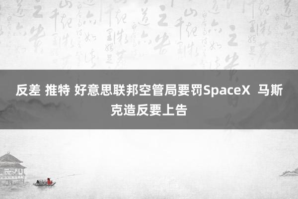 反差 推特 好意思联邦空管局要罚SpaceX  马斯克造反要上告