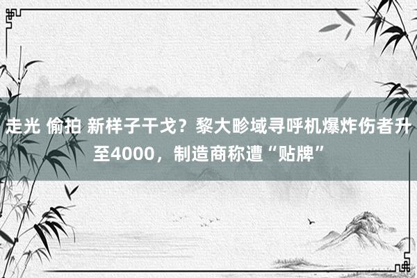 走光 偷拍 新样子干戈？黎大畛域寻呼机爆炸伤者升至4000，制造商称遭“贴牌”