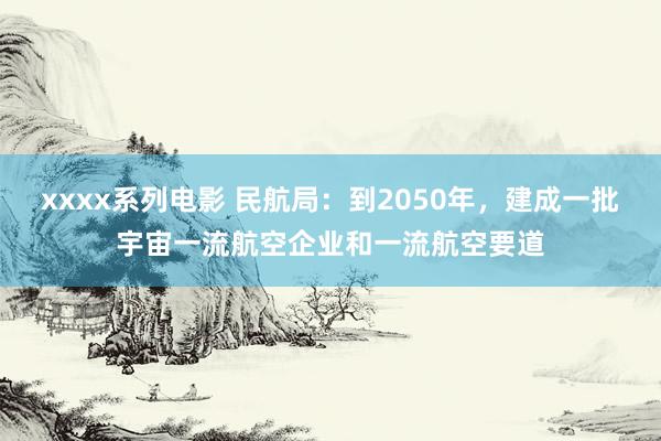 xxxx系列电影 民航局：到2050年，建成一批宇宙一流航空企业和一流航空要道