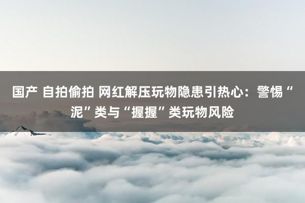 国产 自拍偷拍 网红解压玩物隐患引热心：警惕“泥”类与“握握”类玩物风险