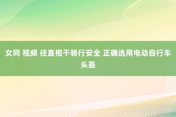 女同 视频 径直相干骑行安全 正确选用电动自行车头盔