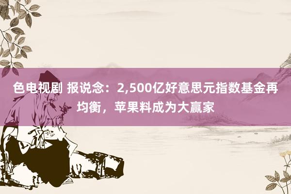 色电视剧 报说念：2，500亿好意思元指数基金再均衡，苹果料成为大赢家