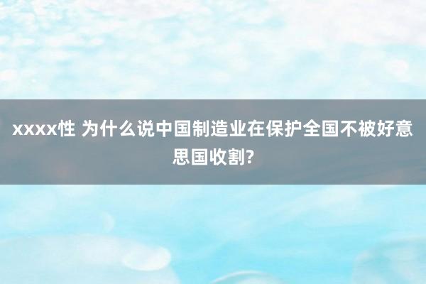 xxxx性 为什么说中国制造业在保护全国不被好意思国收割?