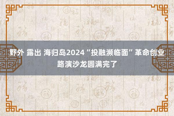 野外 露出 海归岛2024“投融濒临面”革命创业路演沙龙圆满完了