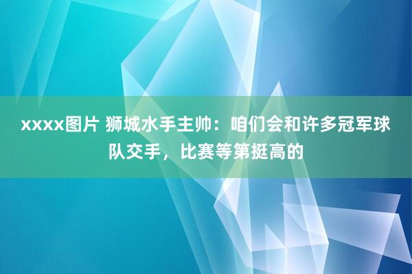 xxxx图片 狮城水手主帅：咱们会和许多冠军球队交手，比赛等第挺高的