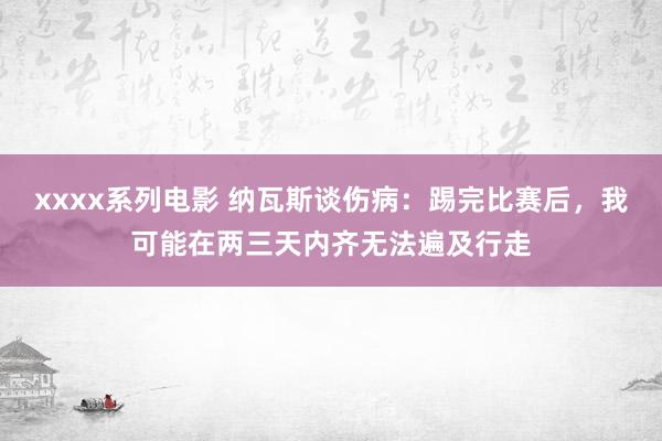 xxxx系列电影 纳瓦斯谈伤病：踢完比赛后，我可能在两三天内齐无法遍及行走