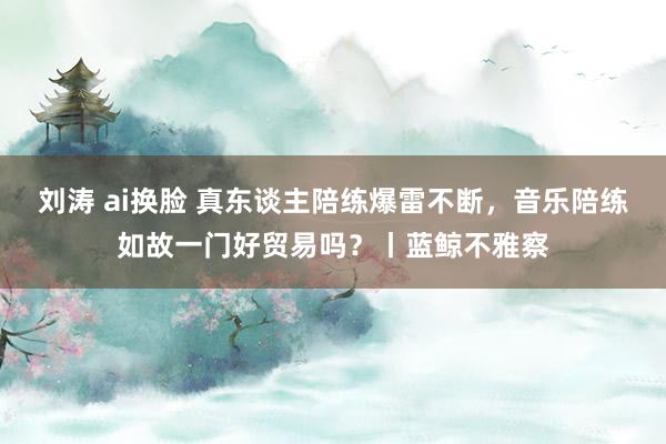 刘涛 ai换脸 真东谈主陪练爆雷不断，音乐陪练如故一门好贸易吗？丨蓝鲸不雅察