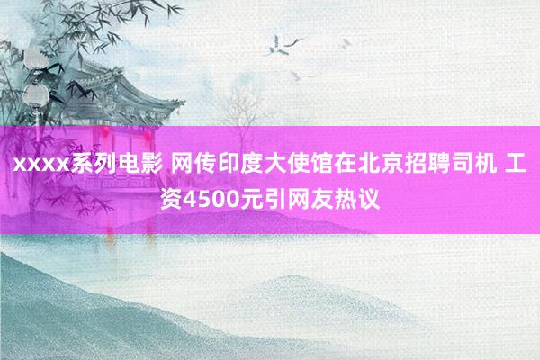 xxxx系列电影 网传印度大使馆在北京招聘司机 工资4500元引网友热议