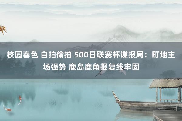 校园春色 自拍偷拍 500日联赛杯谍报局：町地主场强势 鹿岛鹿角报复线牢固