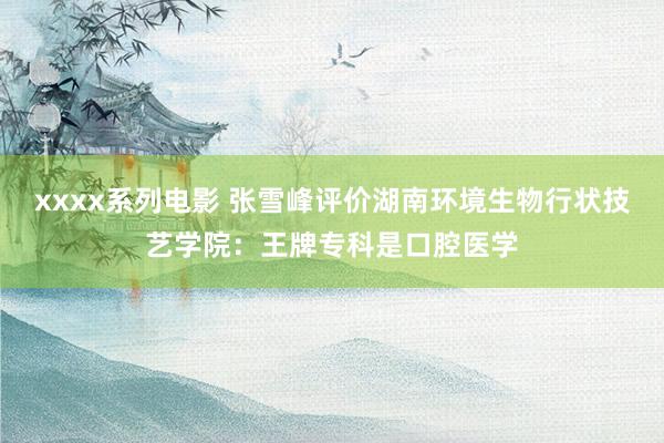 xxxx系列电影 张雪峰评价湖南环境生物行状技艺学院：王牌专科是口腔医学