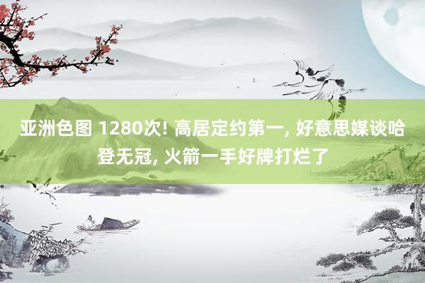 亚洲色图 1280次! 高居定约第一， 好意思媒谈哈登无冠， 火箭一手好牌打烂了