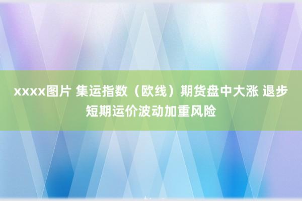 xxxx图片 集运指数（欧线）期货盘中大涨 退步短期运价波动加重风险