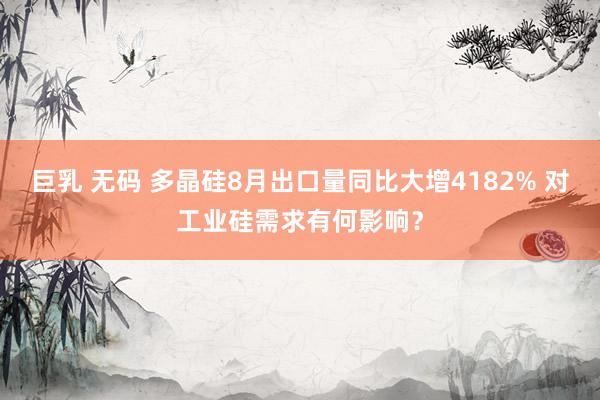 巨乳 无码 多晶硅8月出口量同比大增4182% 对工业硅需求有何影响？