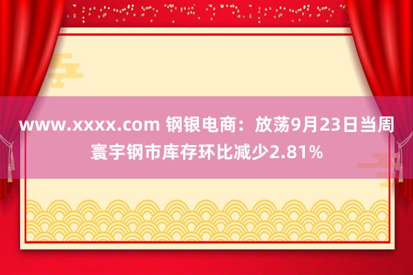 www.xxxx.com 钢银电商：放荡9月23日当周寰宇钢市库存环比减少2.81%