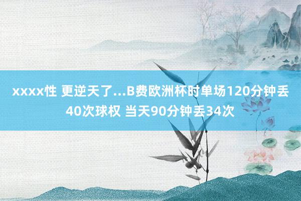 xxxx性 更逆天了...B费欧洲杯时单场120分钟丢40次球权 当天90分钟丢34次