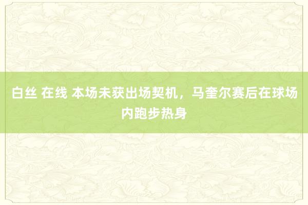 白丝 在线 本场未获出场契机，马奎尔赛后在球场内跑步热身