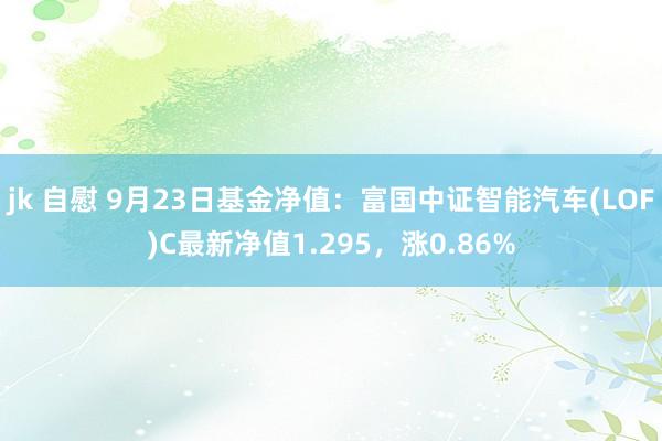 jk 自慰 9月23日基金净值：富国中证智能汽车(LOF)C最新净值1.295，涨0.86%