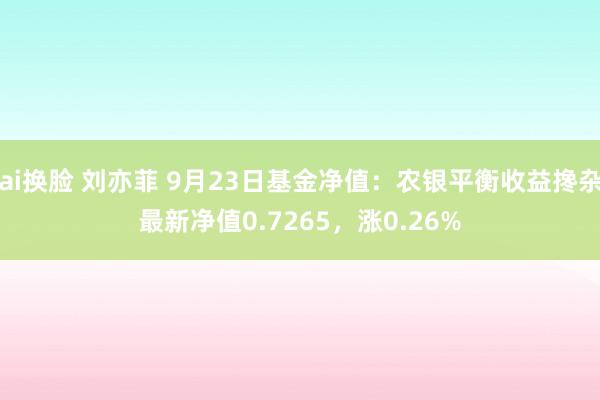 ai换脸 刘亦菲 9月23日基金净值：农银平衡收益搀杂最新净值0.7265，涨0.26%