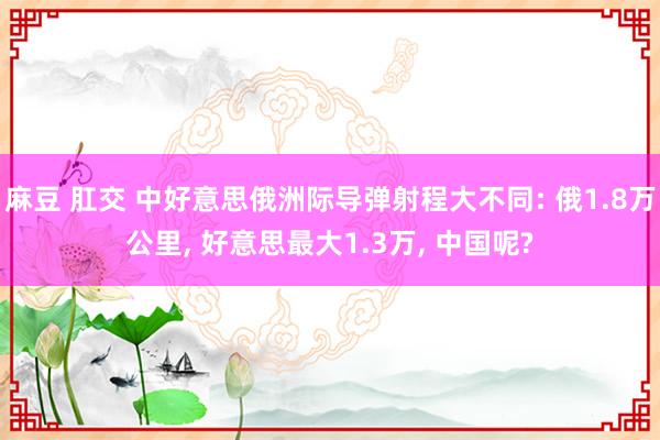 麻豆 肛交 中好意思俄洲际导弹射程大不同: 俄1.8万公里， 好意思最大1.3万， 中国呢?