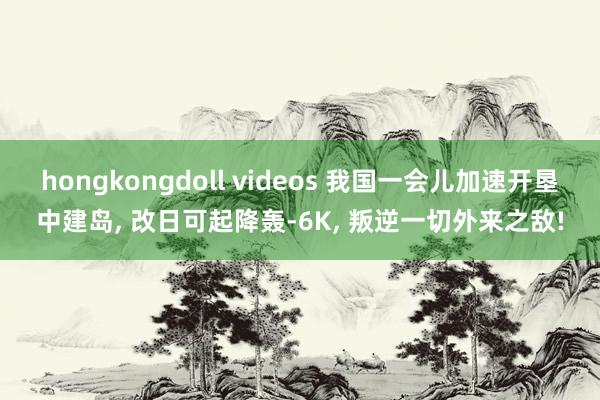 hongkongdoll videos 我国一会儿加速开垦中建岛， 改日可起降轰-6K， 叛逆一切外来之敌!