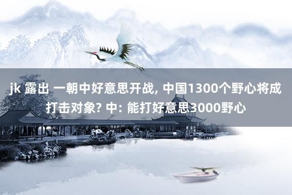 jk 露出 一朝中好意思开战， 中国1300个野心将成打击对象? 中: 能打好意思3000野心