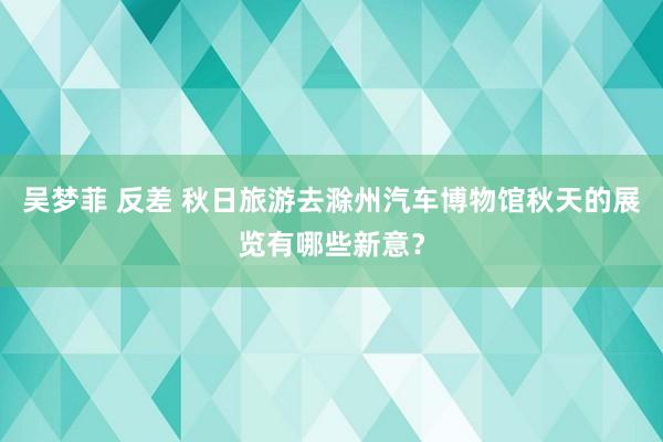 吴梦菲 反差 秋日旅游去滁州汽车博物馆秋天的展览有哪些新意？